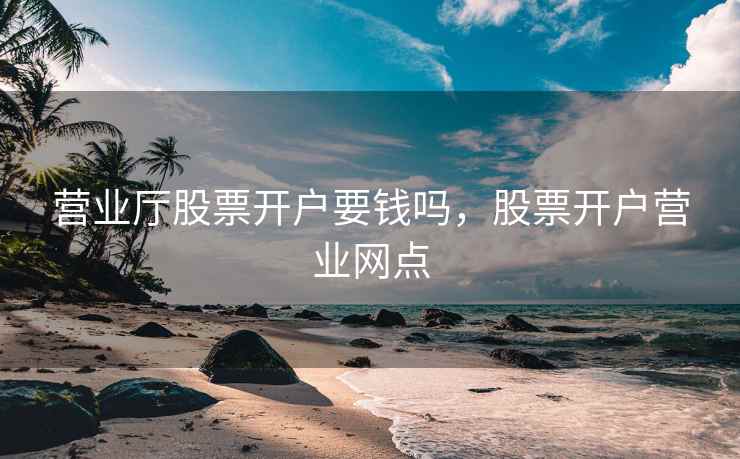 营业厅股票开户要钱吗，股票开户营业网点