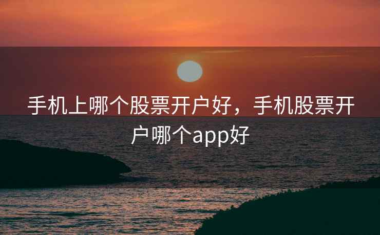 手机上哪个股票开户好，手机股票开户哪个app好