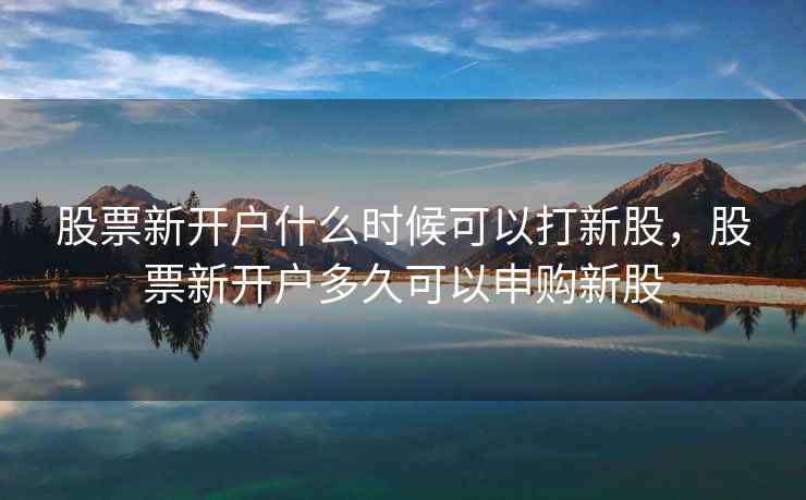 股票新开户什么时候可以打新股，股票新开户多久可以申购新股