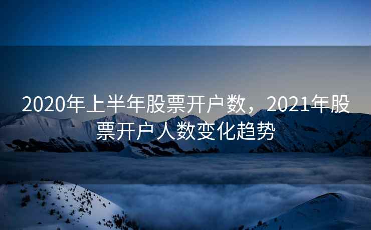 2020年上半年股票开户数,2021年股票开户人数变化趋势 2020年上半年股票开户数,2021年股票开户人数变化趋势