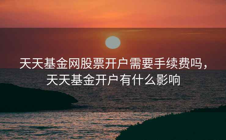 天天基金网股票开户需要手续费吗，天天基金开户有什么影响