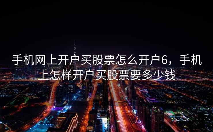 手机网上开户买股票怎么开户6，手机上怎样开户买股票要多少钱