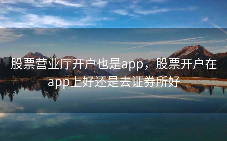 股票营业厅开户也是app，股票开户在app上好还是去证券所好