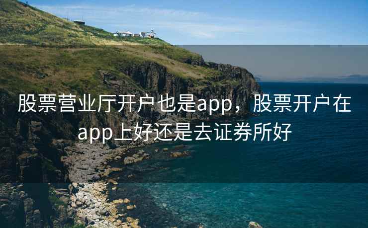 股票营业厅开户也是app，股票开户在app上好还是去证券所好