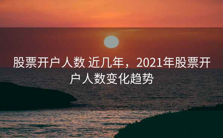 股票开户人数 近几年，2021年股票开户人数变化趋势