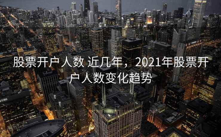 股票开户人数 近几年，2021年股票开户人数变化趋势