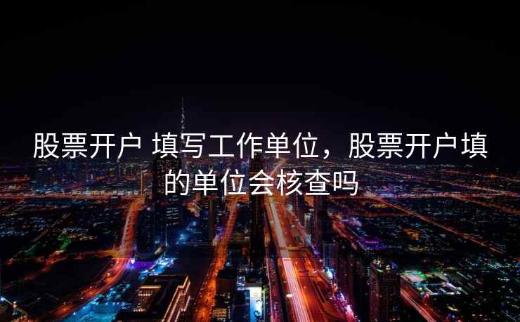 股票开户 填写工作单位，股票开户填的单位会核查吗