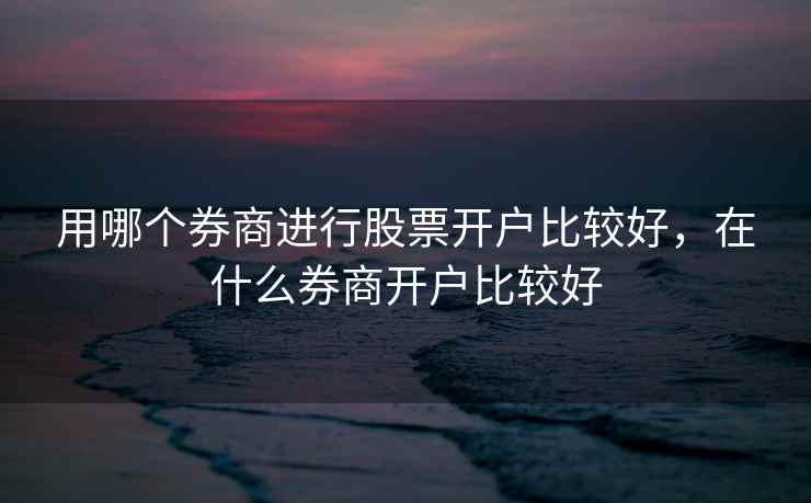 用哪个券商进行股票开户比较好，在什么券商开户比较好