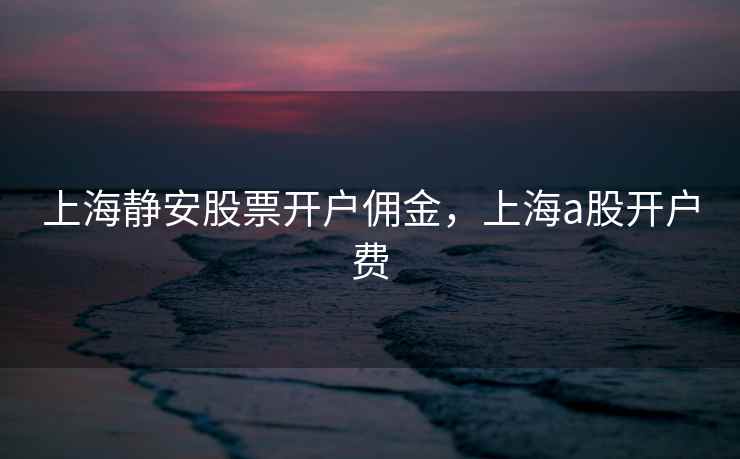 上海静安股票开户佣金，上海a股开户费