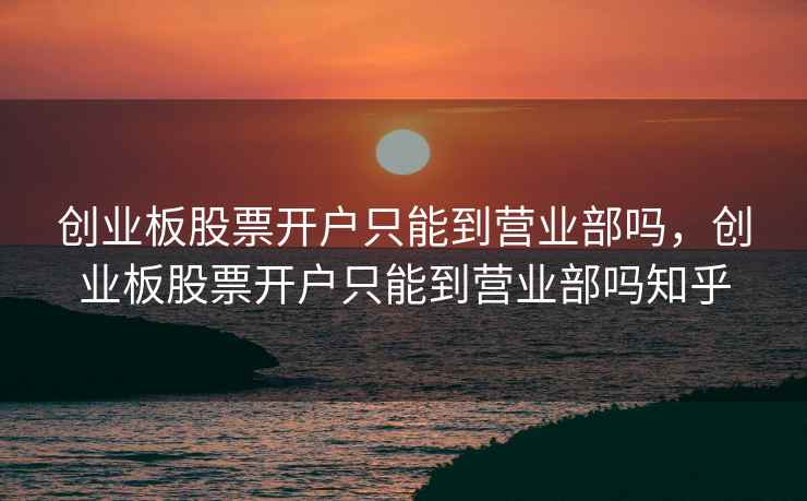 创业板股票开户只能到营业部吗，创业板股票开户只能到营业部吗知乎