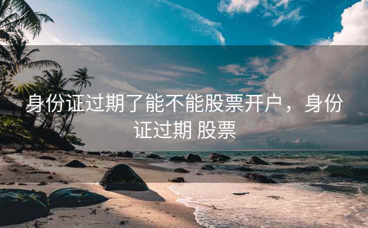 身份证过期了能不能股票开户，身份证过期 股票