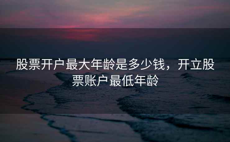 股票开户最大年龄是多少钱，开立股票账户最低年龄