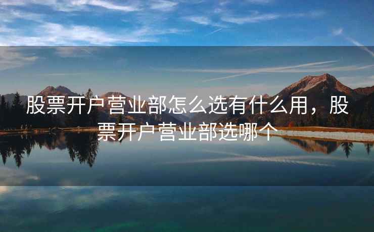 股票开户营业部怎么选有什么用，股票开户营业部选哪个