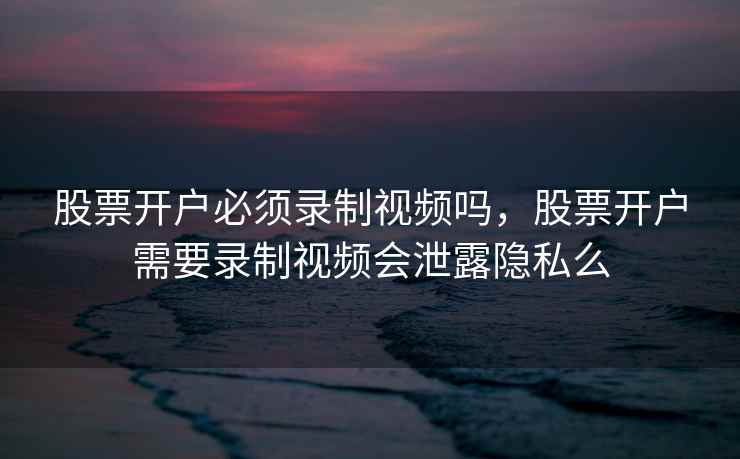股票开户必须录制视频吗，股票开户需要录制视频会泄露隐私么