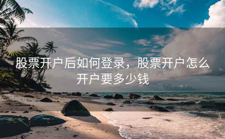 股票开户后如何登录，股票开户怎么开户要多少钱