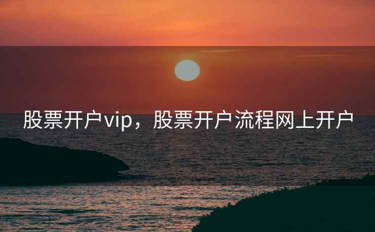 股票开户vip，股票开户流程网上开户