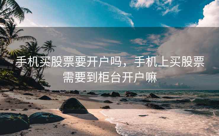 手机买股票要开户吗，手机上买股票需要到柜台开户嘛