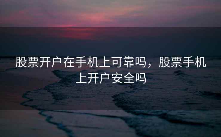 股票开户在手机上可靠吗，股票手机上开户安全吗