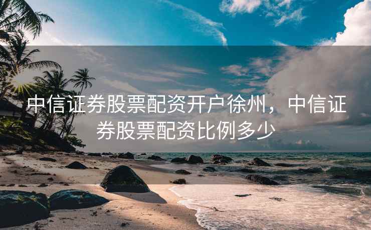 中信证券股票配资开户徐州，中信证券股票配资比例多少