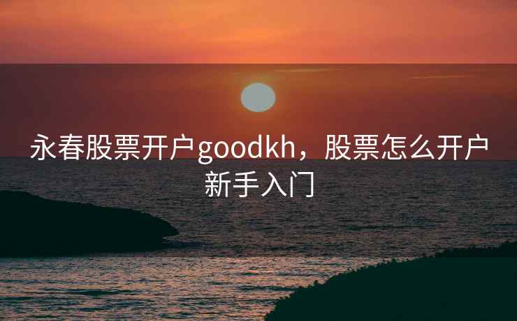 永春股票开户goodkh,股票怎么开户新手入门 永春股票开户goodkh,股票怎么开户新手入门