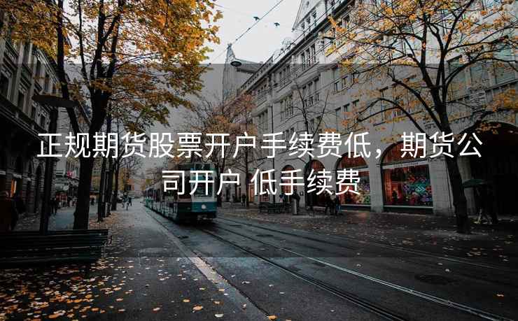 正规期货股票开户手续费低，期货公司开户 低手续费