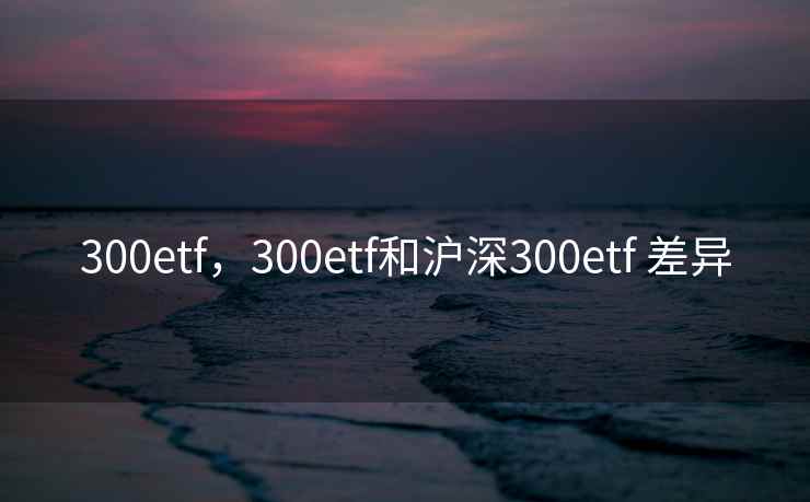 300etf，300etf和沪深300etf 差异