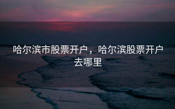 哈尔滨市股票开户，哈尔滨股票开户去哪里